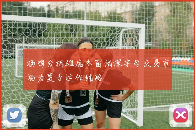 杨鸣分析雄鹿冬窗试探字母交易市场为夏季运作铺路