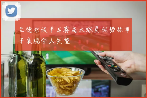 兰德尔谈季后赛高大球员优势称华子表现令人失望