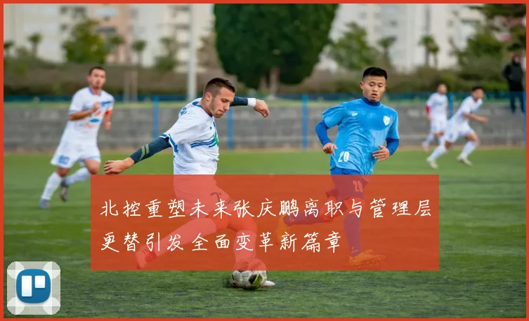 北控重塑未来张庆鹏离职与管理层更替引发全面变革新篇章