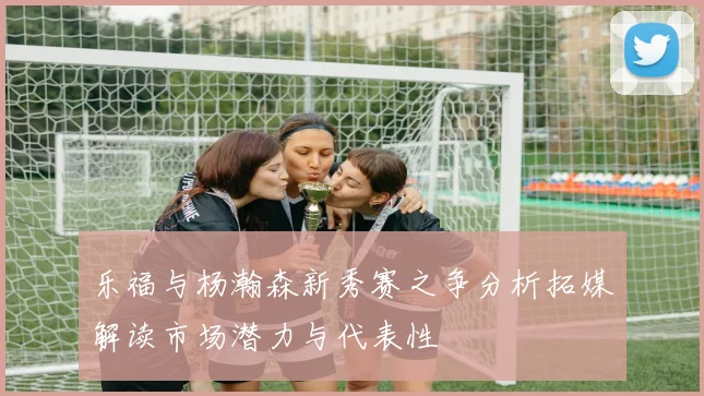乐福与杨瀚森新秀赛之争分析拓媒解读市场潜力与代表性