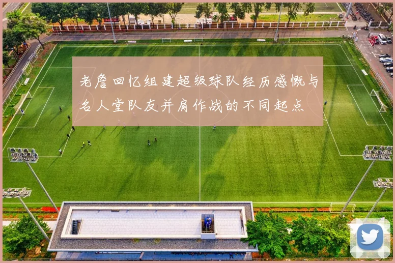 老詹回忆组建超级球队经历感慨与名人堂队友并肩作战的不同起点