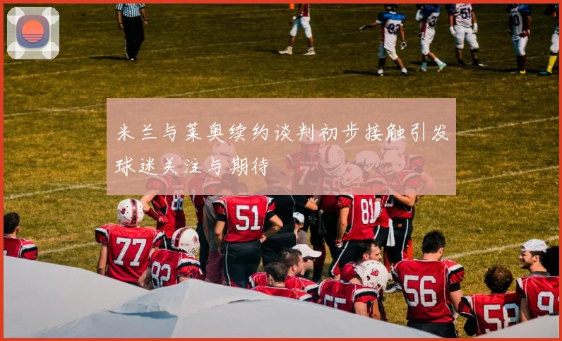 米兰与莱奥续约谈判初步接触引发球迷关注与期待