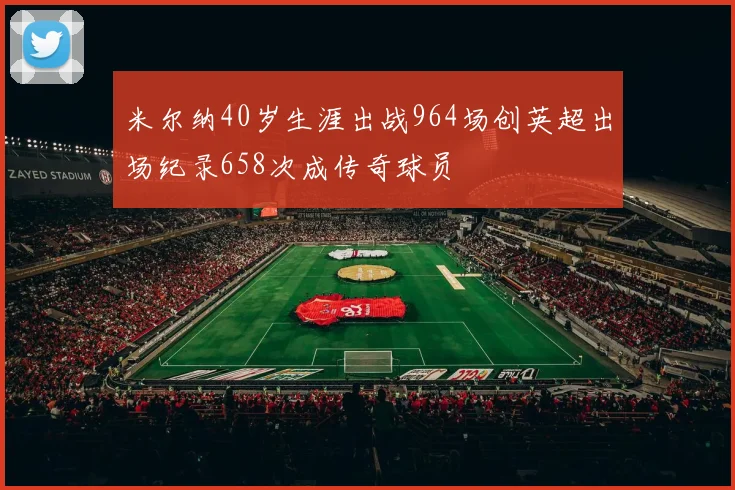 米尔纳40岁生涯出战964场创英超出场纪录658次成传奇球员