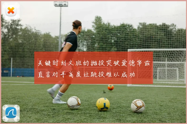 关键时刻文班的抛投突破爱德华兹直言对手高度让跳投难以成功