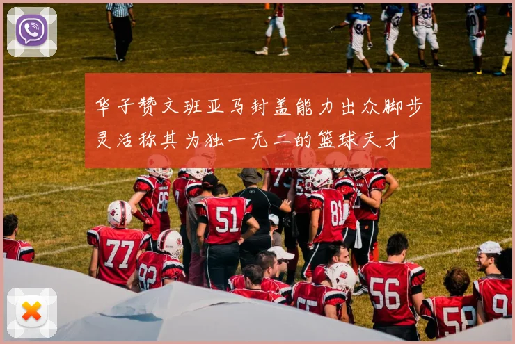 华子赞文班亚马封盖能力出众脚步灵活称其为独一无二的篮球天才