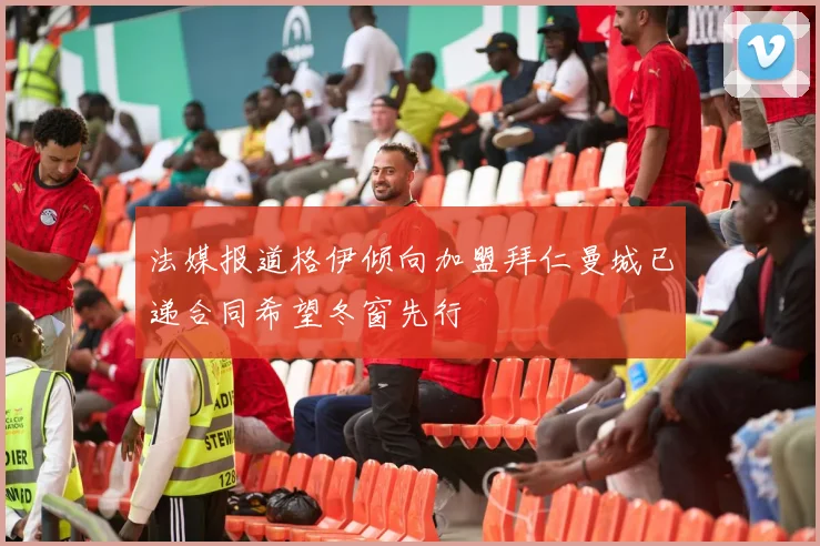 法媒报道格伊倾向加盟拜仁曼城已递合同希望冬窗先行