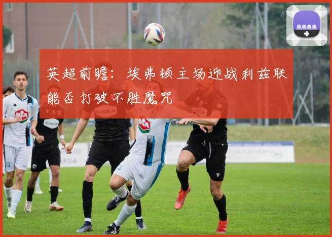 英超前瞻：埃弗顿主场迎战利兹联能否打破不胜魔咒