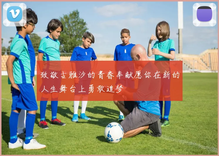 致敬古雅沙的青春奉献愿你在新的人生舞台上勇敢追梦
