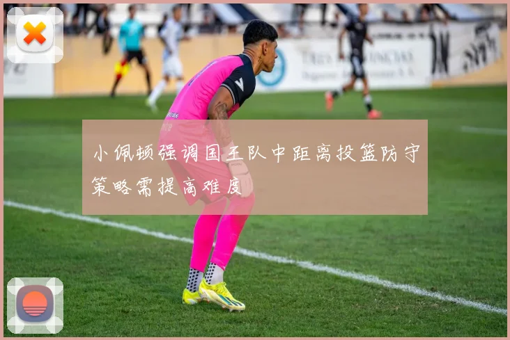 小佩顿强调国王队中距离投篮防守策略需提高难度