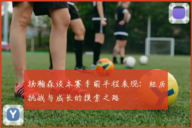 杨瀚森谈本赛季前半程表现：经历挑战与成长的摸索之路