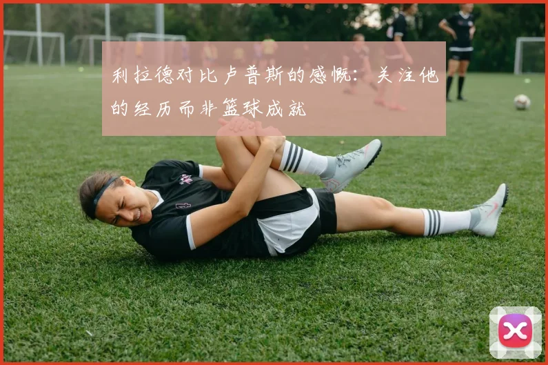 利拉德对比卢普斯的感慨：关注他的经历而非篮球成就